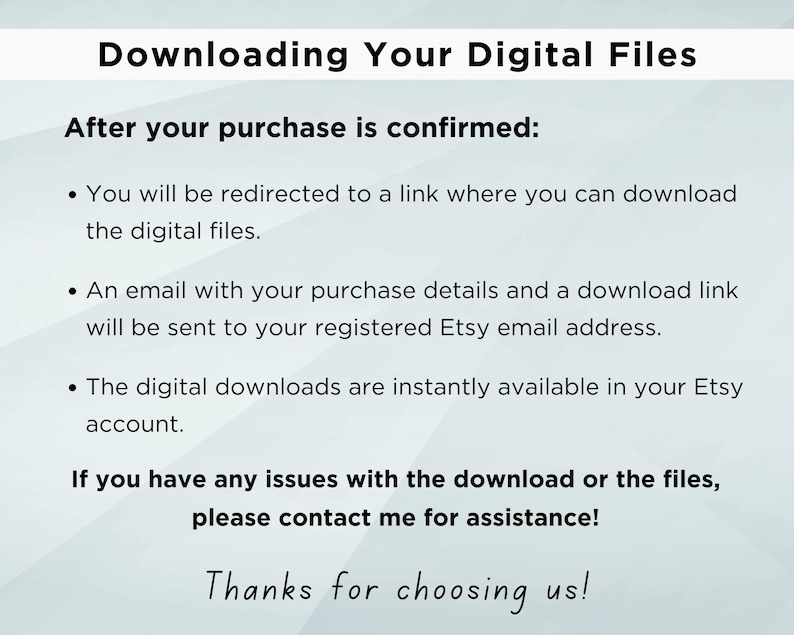 May include: Text on a white background explaining how to download digital files after purchase. The text says "Downloading Your Digital Files" and "After your purchase is confirmed:" followed by three bullet points explaining how to download the files. The text also says "If you have any issues with the download or the files, please contact me for assistance!" and "Thanks for choosing us!"