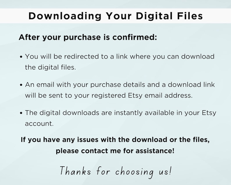 May include: Text on a light blue background with the title "Downloading Your Digital Files".  The text explains how to download digital files after purchase is confirmed.  It says you will be redirected to a link, an email will be sent to your registered Etsy email address, and the digital downloads are instantly available in your Etsy account.  It also includes instructions to contact the seller if you have any issues with the download or files.  The text ends with "Thanks for choosing us!"