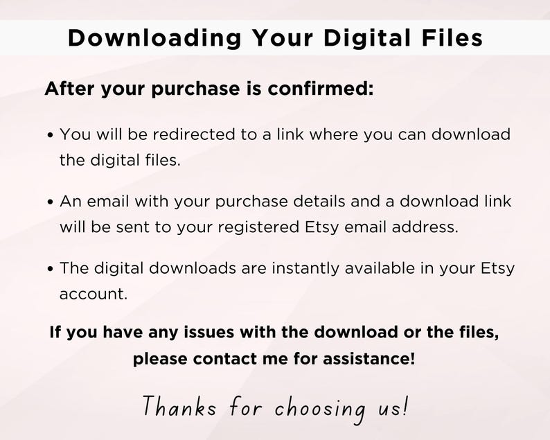 K&ouml;nnte beinhalten: Text, der erkl&auml;rt, wie man digitale Dateien nach dem Kauf herunterl&auml;dt. Es hei&szlig;t, dass Sie zu einem Link weitergeleitet werden, eine E-Mail mit Download-Details gesendet wird und die Dateien sofort in Ihrem Etsy-Konto verf&uuml;gbar sind. Es hei&szlig;t auch, dass Sie sich an den Verk&auml;ufer wenden sollen, wenn Sie Probleme haben. Der Text endet mit "Vielen Dank, dass Sie uns gew&auml;hlt haben!"