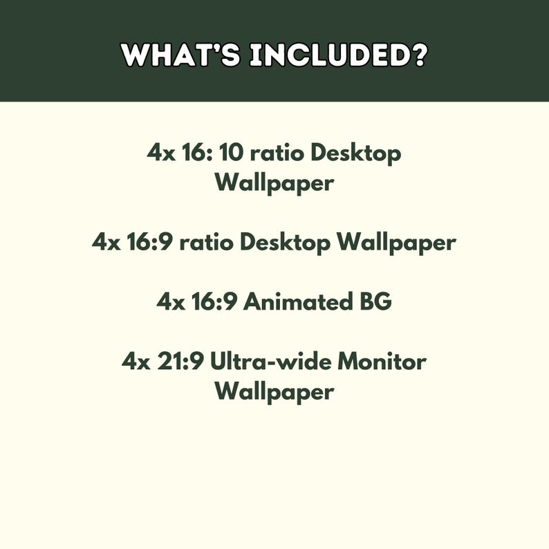 May include: Text on a white background that reads "WHAT'S INCLUDED?" followed by a list of different types of digital wallpapers: 4x 16:10 ratio Desktop Wallpaper, 4x 16:9 ratio Desktop Wallpaper, 4x 16:9 Animated BG, and 4x 21:9 Ultra-wide Monitor Wallpaper.