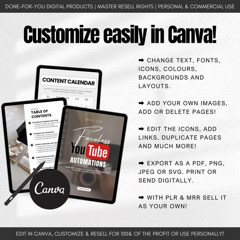 May include: A digital product mockup showing a Canva design template for a YouTube automation guide. The template features a table of contents, a content calendar, and a digital guide titled "Faceless YouTube Automations". The text "Customize easily in Canva!" is displayed at the top of the image. The image also includes a list of features, such as the ability to change text, fonts, icons, colors, backgrounds, and layouts, add your own images, add or delete pages, edit the icons, add links, duplicate pages, and much more. The image also states that you can export the design as a PDF, PNG, JPEG, or SVG, print it, or send it digitally. The image also states that you can sell the design with PLR and MRR.