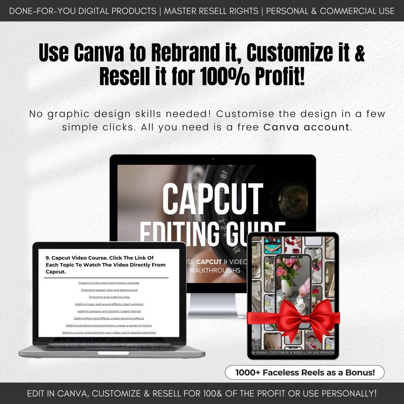 May include: A digital product mockup featuring a laptop and phone screen displaying a Capcut editing guide. The guide includes video walkthroughs and a course with links to watch videos directly from Capcut. The text "Use Canva to Rebrand it, Customize it & Resell it for 100% Profit!" is displayed at the top of the image. The text "1000+ Faceless Reels as a Bonus!" is displayed at the bottom of the image.