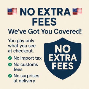 May include: A graphic sign with a cream background and dark blue text stating NO EXTRA FEES, We've Got You Covered!, You pay only what you see at checkout, No import tax, No customs fees, No surprises at delivery, and a shield icon with text.