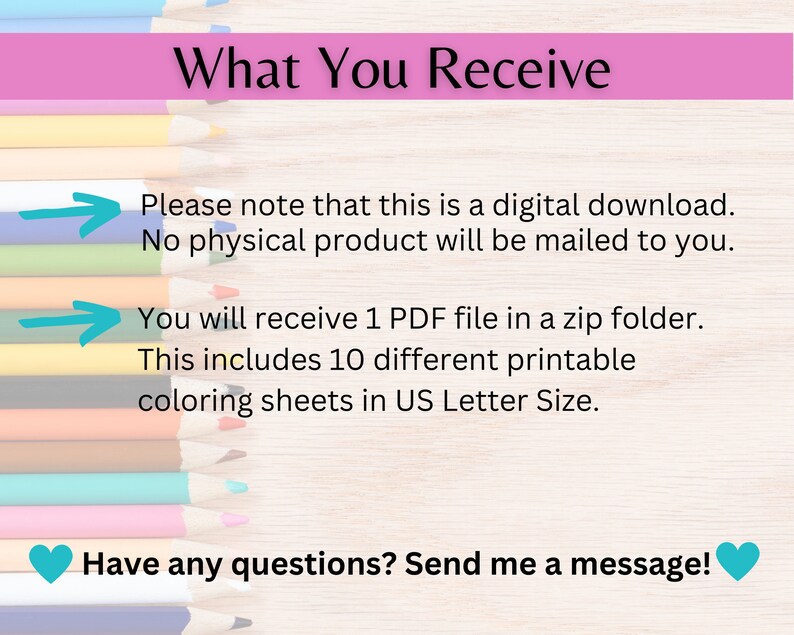 May include: A digital download of 10 printable coloring sheets in US Letter size. The image shows a row of colored pencils and text that reads "What You Receive", "Please note that this is a digital download. No physical product will be mailed to you.", "You will receive 1 PDF file in a zip folder. This includes 10 different printable coloring sheets in US Letter Size.", and "Have any questions? Send me a message!"