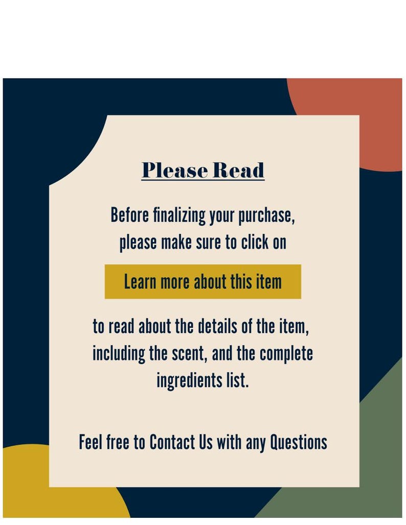 May include: A beige rectangle with rounded corners and a black border. The text "Please Read" is in bold black font. The text "Before finalizing your purchase, please make sure to click on Learn more about this item to read about the details of the item, including the scent, and the complete ingredients list." is in black font. The text "Feel free to Contact Us with any Questions" is in black font.