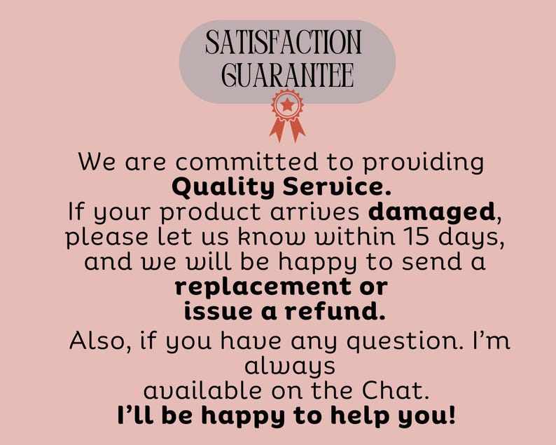 May include: A light pink graphic with the text "SATISFACTION GUARANTEE" at the top, followed by text promising quality service and offering replacements or refunds for damaged products. The text also mentions customer service availability.