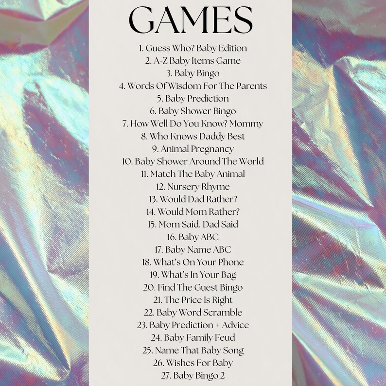 May include: A list of 27 baby shower games, including "Guess Who? Baby Edition", "A-Z Baby Items Game", "Baby Bingo", "Words of Wisdom for the Parents", "Baby Prediction", "Baby Shower Bingo", "How Well Do You Know? Mommy", "Who Knows Daddy Best", "Animal Pregnancy", "Baby Shower Around the World", "Match the Baby Animal", "Nursery Rhyme", "Would Dad Rather?", "Would Mom Rather?", "Mom Said, Dad Said", "Baby ABC", "Baby Name ABC", "What's On Your Phone", "What's in Your Bag", "Find the Guest Bingo", "The Price is Right", "Baby Word Scramble", "Baby Prediction + Advice", "Baby Family Feud", "Name That Baby Song", "Wishes for Baby", and "Baby Bingo 2".