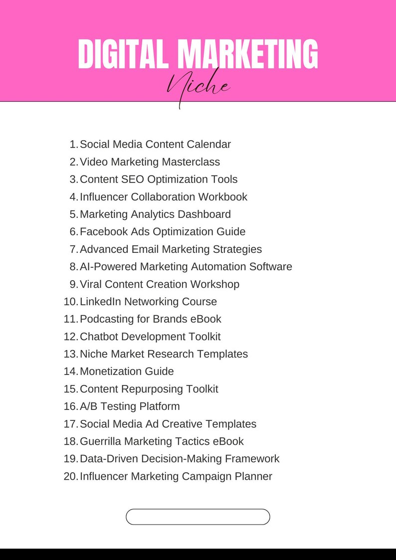 May include: A pink background with the text "DIGITAL MARKETING Niche" at the top. A list of 20 digital marketing resources is provided, including "Social Media Content Calendar", "Video Marketing Masterclass", "Content SEO Optimization Tools", "Influencer Collaboration Workbook", "Marketing Analytics Dashboard", "Facebook Ads Optimization Guide", "Advanced Email Marketing Strategies", "AI-Powered Marketing Automation Software", "Viral Content Creation Workshop", "LinkedIn Networking Course", "Podcasting for Brands eBook", "Chatbot Development Toolkit", "Niche Market Research Templates", "Monetization Guide", "Content Repurposing Toolkit", "A/B Testing Platform", "Social Media Ad Creative Templates", "Guerrilla Marketing Tactics eBook", "Data-Driven Decision-Making Framework", and "Influencer Marketing Campaign Planner".