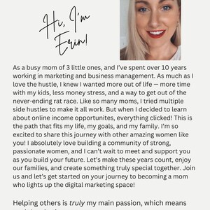 May include: A woman smiles and looks directly at the camera. The text "Welcome to Mom's Gone Digital" is at the top of the image. The text "Hi, I'm Erin!" is written in cursive. The text below the image reads: "As a busy mom of 3 little ones, and I've spent over 10 years working in marketing and business management. As much as I love the hustle, I knew I wanted more out of life - more time with my kids, less money stress, and a way to get out of the never-ending rat race. Like so many moms, I tried multiple side hustles to make it all work. But when I decided to learn about online income opportunities, everything clicked! This is the path that fits my life, my goals, and my family. I'm so excited to share this journey with other amazing women like you! I absolutely love building a community of strong, passionate women, and I can't wait to meet and support you as you build your future. Let's make these years count, enjoy our families, and create something truly special together. Join us and let's get started on your journey to becoming a mom who lights up the digital marketing space! Helping others is truly my main passion, which means my inbox is always open: info@youngsdigitalproducts.com or DM me @moms-gone-digital!"