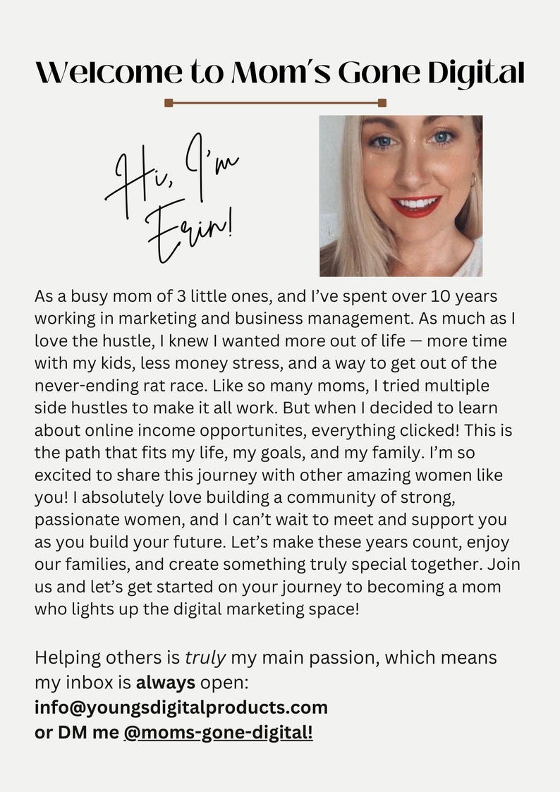 May include: A woman smiles and looks directly at the camera. The text "Welcome to Mom's Gone Digital" is at the top of the image. The text "Hi, I'm Erin!" is written in cursive. The text below the image reads: "As a busy mom of 3 little ones, and I've spent over 10 years working in marketing and business management. As much as I love the hustle, I knew I wanted more out of life - more time with my kids, less money stress, and a way to get out of the never-ending rat race. Like so many moms, I tried multiple side hustles to make it all work. But when I decided to learn about online income opportunities, everything clicked! This is the path that fits my life, my goals, and my family. I'm so excited to share this journey with other amazing women like you! I absolutely love building a community of strong, passionate women, and I can't wait to meet and support you as you build your future. Let's make these years count, enjoy our families, and create something truly special together. Join us and let's get started on your journey to becoming a mom who lights up the digital marketing space! Helping others is truly my main passion, which means my inbox is always open: info@youngsdigitalproducts.com or DM me @moms-gone-digital!"