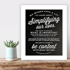 Puede incluir: Cita imprimible en blanco y negro sobre simplificar la vida. La cita dice: "Nosotras, las mujeres, tenemos mucho que aprender sobre simplificar nuestras vidas. Tenemos que decidir qué es importante y luego avanzar a un ritmo que nos resulte cómodo. Tenemos que desarrollar la madurez para dejar de intentar demostrar algo. Tenemos que aprender a estar contentas con lo que somos." La cita se atribuye a Marjorie Pay Hinckley.