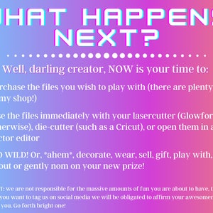 May include: A pink and purple gradient background with the text "WHAT HAPPENS NEXT?" in white outlined letters. The text "Well, darling creator, NOW is your time to:" is in black. A list of bullet points follows: "Purchase the files you wish to play with (there are plenty more in my shop!)", "Use the files immediately with your lasercutter (Glowforge or otherwise), die-cutter (such as a Cricut), or open them in a vector editor", "GO WILD! Or, *ahem*, decorate, wear, sell, gift, play with, gloat about or gently nom on your new prize!"