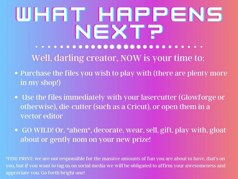 May include: A pink and purple gradient background with the text "WHAT HAPPENS NEXT?" in white outlined letters. The text "Well, darling creator, NOW is your time to:" is in black. A list of bullet points follows: "Purchase the files you wish to play with (there are plenty more in my shop!)", "Use the files immediately with your lasercutter (Glowforge or otherwise), die-cutter (such as a Cricut), or open them in a vector editor", "GO WILD! Or, *ahem*, decorate, wear, sell, gift, play with, gloat about or gently nom on your new prize!"