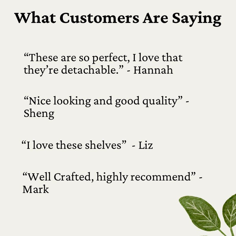 May include: A white background with black text that reads "What Customers Are Saying" followed by four customer reviews. The reviews are in quotation marks and include the customer's name. The reviews are: "These are so perfect, I love that they're detachable." - Hannah, "Nice looking and good quality" - Sheng, "I love these shelves" - Liz, "Well Crafted, highly recommend" - Mark.