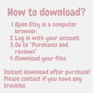 May include: A light pink informational graphic with dark pink text that reads: How to download? 1. Open Etsy in a computer browser. 2. Log in with your account. 3. Go to Purchases and reviews. 4. Download your files. Instant download after purchase! Please contact if you have any troubles.