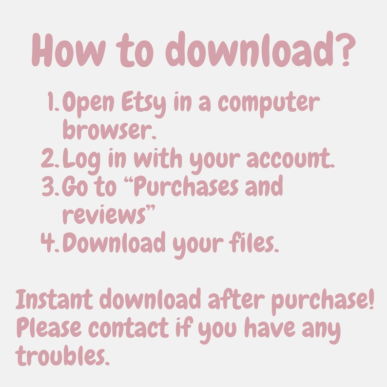 May include: A light pink informational graphic with dark pink text that reads: How to download? 1. Open Etsy in a computer browser. 2. Log in with your account. 3. Go to Purchases and reviews. 4. Download your files. Instant download after purchase! Please contact if you have any troubles.