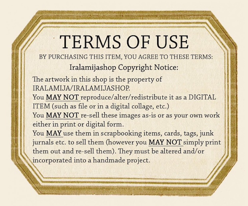 May include: A digital image with a gold octagon border and white text outlining the terms of use for artwork purchased from the shop Iralamijashop. The text states that the artwork is the property of Iralamijashop and that the buyer may not reproduce, alter, or redistribute the artwork as a digital item. The buyer may not re-sell the images as-is or as their own work. The buyer may use the images in scrapbooking items, cards, tags, junk journals, etc. to sell them, but they may not simply print them out and re-sell them. The images must be altered and/or incorporated into a handmade project.