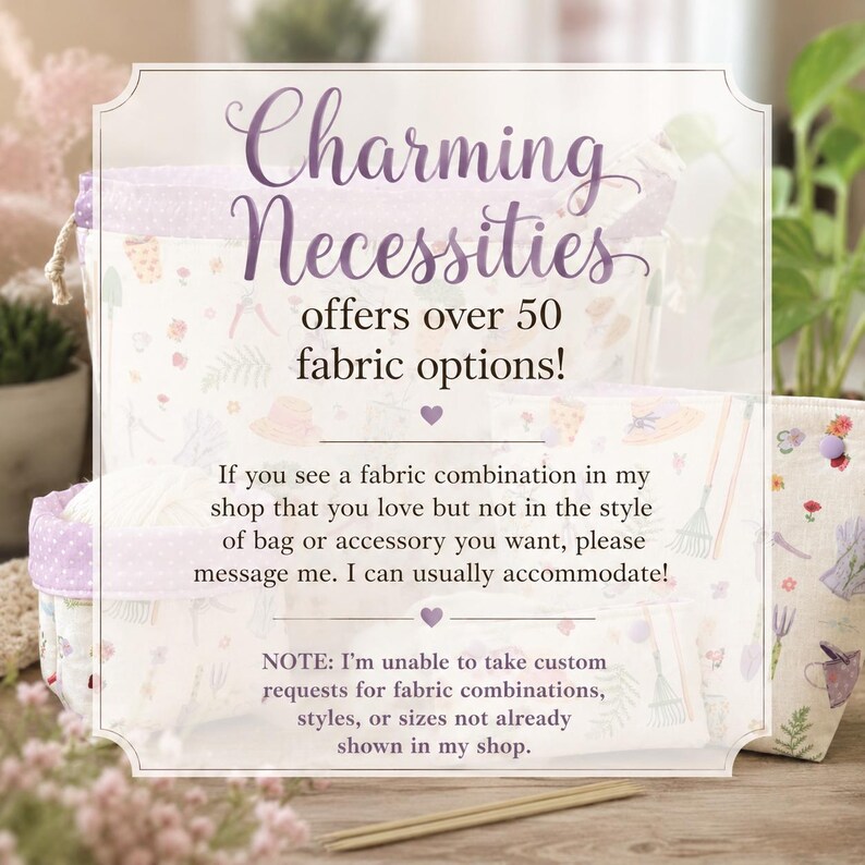 May include: A collection of fabric bags and pouches featuring a garden-themed print with tools, hats, and flowers. The image includes text stating: Charming Necessities offers over 50 fabric options! If you see a fabric combination in my shop that you love but not in the style of bag or accessory you want, please message me. I can usually accommodate! NOTE: I'm unable to take custom requests for fabric combinations, styles, or sizes not already shown in my shop.