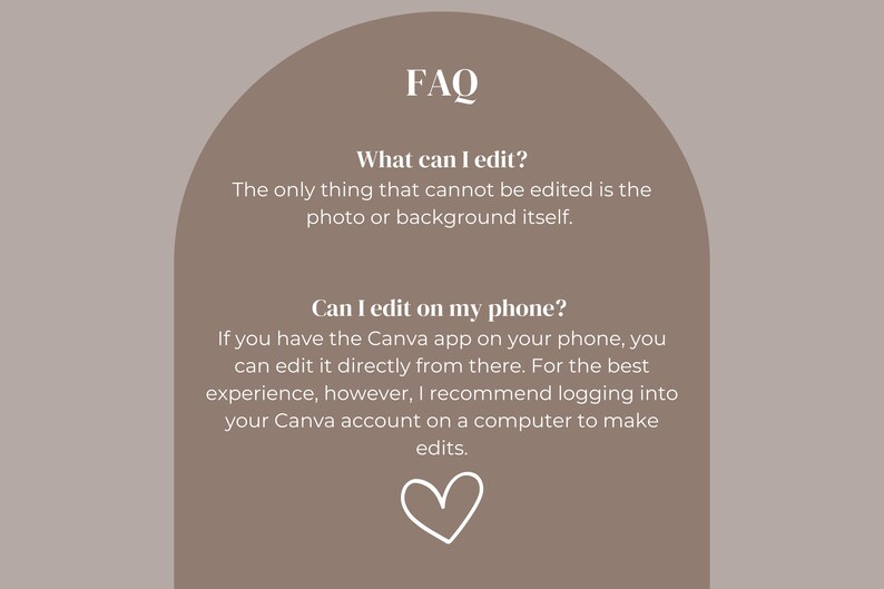 May include: FAQ graphic with a light brown background and a white arch shape. The text in the graphic is white and reads: "FAQ", "What can I edit?", "The only thing that cannot be edited is the photo or background itself.", "Can I edit on my phone?", "If you have the Canva app on your phone, you can edit it directly from there. For the best experience, however, I recommend logging into your Canva account on a computer to make edits."