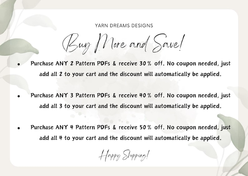May include: A white background with a green watercolor design. The text "Buy More and Save!" is written in black cursive. The text below explains that customers can receive a discount on their purchase of 2, 3, or 4 pattern PDFs. The discount is automatically applied at checkout. The text "Happy Shopping!" is written in black cursive at the bottom of the image.
