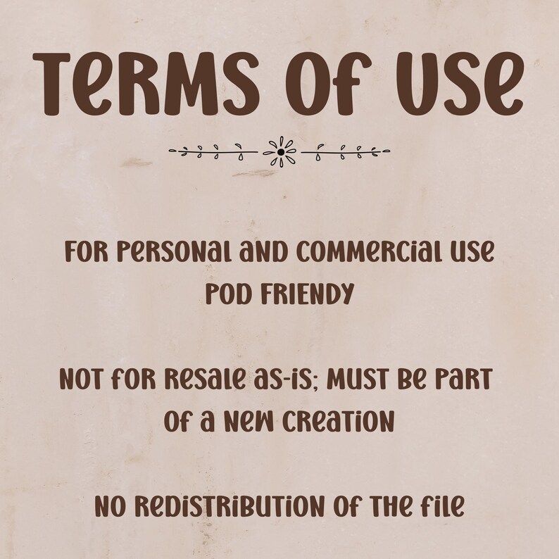 May include: A beige digital graphic displaying dark brown text that reads: TERMS OF USE, FOR PERSONAL AND COMMERCIAL USE, POD FRIENDLY, NOT FOR RESALE AS-IS; MUST BE PART OF A NEW CREATION, NO REDISTRIBUTION OF THE FILE, with a small floral divider.