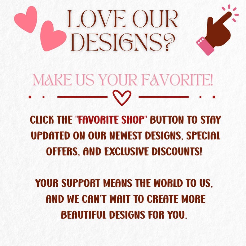 May include: A graphic with text that says "LOVE OUR DESIGNS?" and "MAKE US YOUR FAVORITE!". It encourages viewers to click the "Favorite Shop" button for updates, special offers, and discounts. Two pink hearts and a pointing hand are also included.