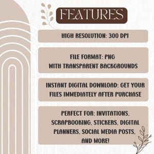 May include: A digital graphic featuring the text FEATURES, HIGH RESOLUTION: 300 DPI, FILE FORMAT: PNG WITH TRANSPARENT BACKGROUNDS, INSTANT DIGITAL DOWNLOAD: GET YOUR FILES IMMEDIATELY AFTER PURCHASE, and PERFRECT FOR: INVITATIONS, SCRAPBOOKING, STICKERS, DIGITAL PLANNERS, SOCIAL MEDIA POSTS, AND MORE! The design includes beige rounded rectangles and a white arch graphic.