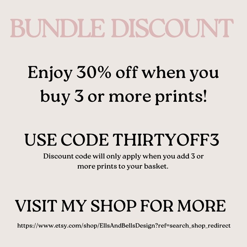 May include: Text graphic with a pink background and black text. The text reads "BUNDLE DISCOUNT" "Enjoy 30% off when you buy 3 or more prints!" "USE CODE THIRTYOFF3" "Discount code will only apply when you add 3 or more prints to your basket." "VISIT MY SHOP FOR MORE" "https://www.etsy.com/shop/EllsAndBellsDesign?ref=search_shop_redirect"