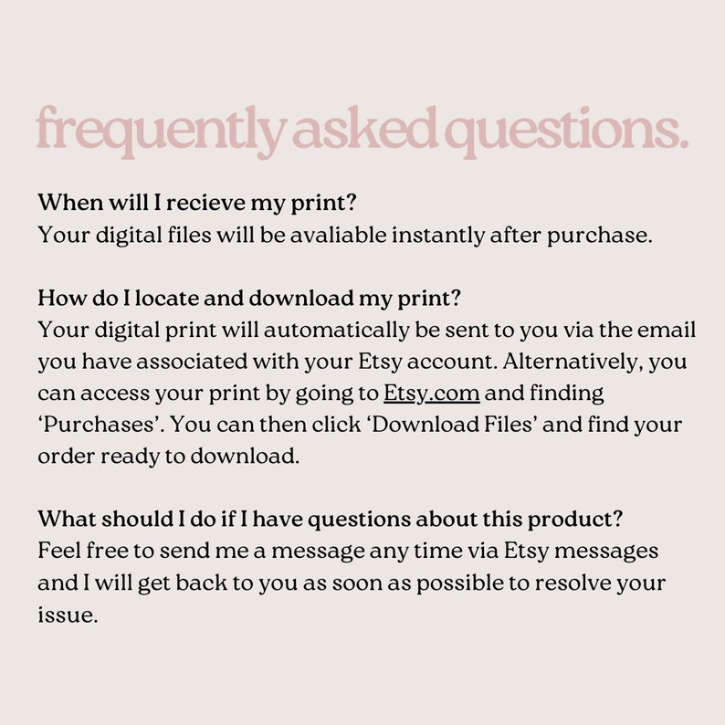 May include: Frequently asked questions about digital prints.  Your digital files will be available instantly after purchase.  Your digital print will automatically be sent to you via the email you have associated with your Etsy account.  Alternatively, you can access your print by going to Etsy.com and finding 'Purchases'.  You can then click 'Download Files' and find your order ready to download.  Feel free to send me a message any time via Etsy messages and I will get back to you as soon as possible to resolve your issue.