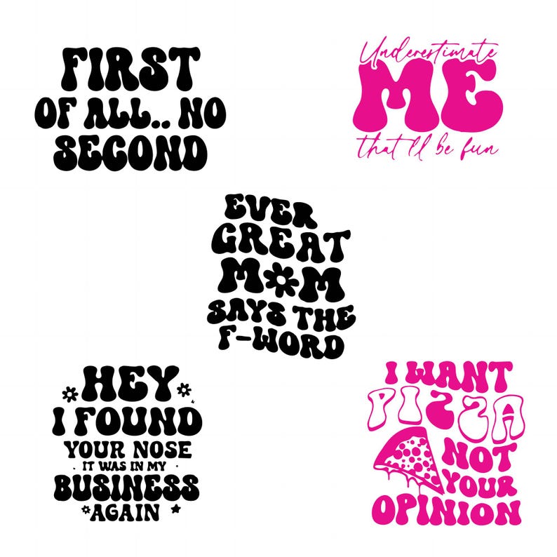 May include: Five different retro-style text designs with motivational and humorous messages. The designs are in black and pink with a white background. The text includes "First of all... No Second", "Ever Great Mom Says the F-Word", "Underestimate Me That'll Be Fun", "Hey I Found Your Nose It Was In My Business Again", and "I Want Pizza Not Your Opinion".