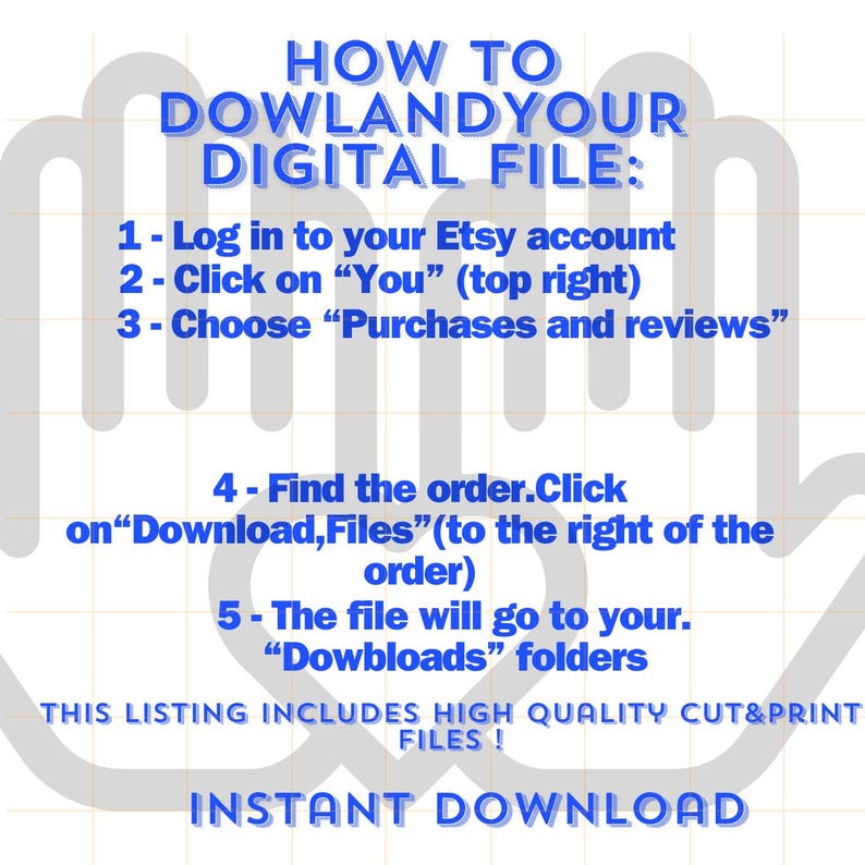 May include: A blue and white graphic with instructions on how to download a digital file from Etsy. The text reads "HOW TO DOWLANDYOUR DIGITAL FILE: 1 - Log in to your Etsy account 2 - Click on "You" (top right) 3 - Choose "Purchases and reviews" 4 - Find the order.Click on "Download, Files" (to the right of the order) 5 - The file will go to your. "Dowbloads" folders THIS LISTING INCLUDES HIGH QUALITY CUT&PRINT FILES! INSTANT DOWNLOAD"