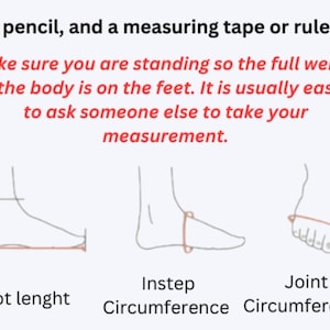 May include: An instructional graphic featuring black line drawings of a foot showing how to measure foot length, instep circumference, and joint circumference. Text includes: A pencil, and a measuring tape or ruler. Make sure you are standing so the full weight of the body is on the feet. It is usually easier to ask someone else to take your measurement.