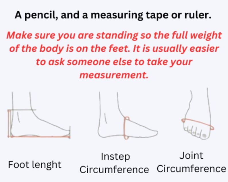 May include: An instructional graphic featuring black line drawings of a foot showing how to measure foot length, instep circumference, and joint circumference. Text includes: A pencil, and a measuring tape or ruler. Make sure you are standing so the full weight of the body is on the feet. It is usually easier to ask someone else to take your measurement.