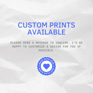May include: Image with the text "CUSTOM PRINTS AVAILABLE". The text is in blue, on a white, textured background. Below the text is the message "PLEASE SEND A MESSAGE TO INQUIRE. I'D BE HAPPY TO CUSTOMIZE A DESIGN FOR YOU IF POSSIBLE." A blue circle with a heart and the words "MADE WITH LOVE" is at the bottom.