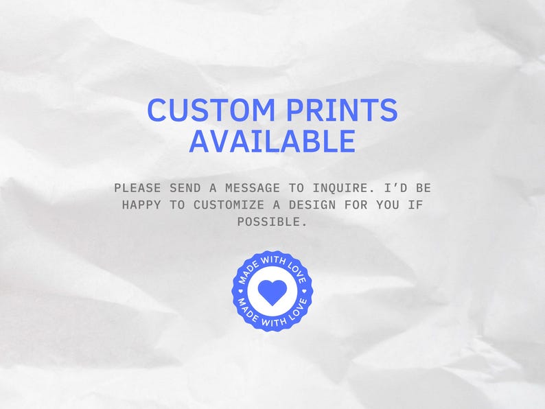 May include: Image with the text "CUSTOM PRINTS AVAILABLE". The text is in blue, on a white, textured background. Below the text is the message "PLEASE SEND A MESSAGE TO INQUIRE. I'D BE HAPPY TO CUSTOMIZE A DESIGN FOR YOU IF POSSIBLE." A blue circle with a heart and the words "MADE WITH LOVE" is at the bottom.