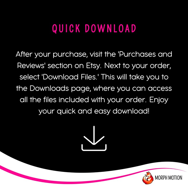 May include: A black and white graphic with pink text that reads "QUICK DOWNLOAD". The text explains how to download digital files purchased on Etsy. A white downward arrow icon is centered below the text. The graphic has a pink and white curved line at the bottom with the text "MORPH MOTION" in white.
