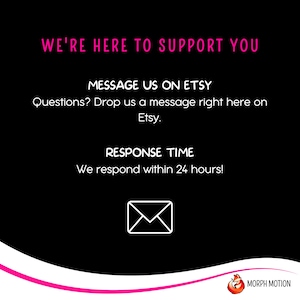 May include: Black background with pink text that reads "We're here to support you."  Below the text is a pink message that reads "Message us on Etsy."  The next line reads "Questions? Drop us a message right here on Etsy."  Below that is a pink message that reads "Response Time."  The next line reads "We respond within 24 hours!"  A white envelope icon is below the text.  The bottom of the image has a pink wave with a white logo that reads "MORPH MOTION".