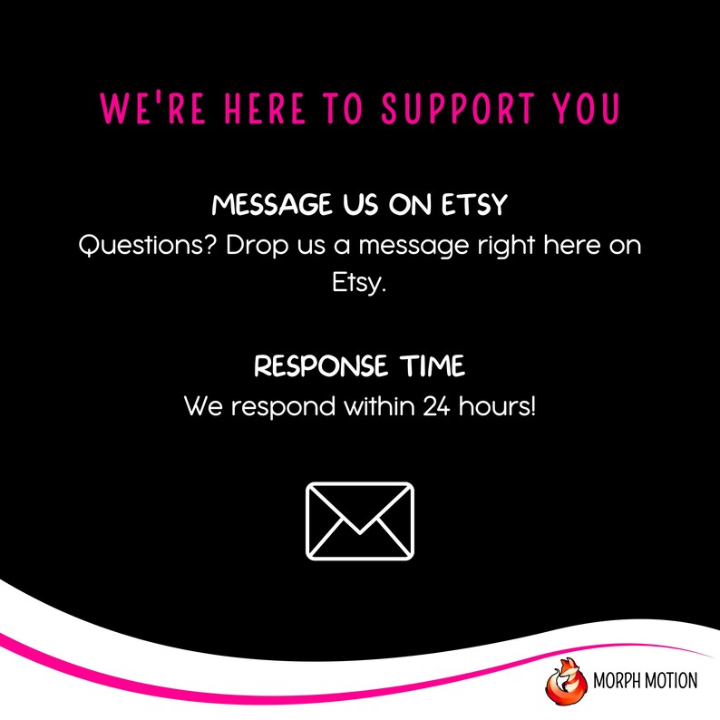 May include: Black background with pink text that reads "We're here to support you."  Below the text is a pink message that reads "Message us on Etsy."  The next line reads "Questions? Drop us a message right here on Etsy."  Below that is a pink message that reads "Response Time."  The next line reads "We respond within 24 hours!"  A white envelope icon is below the text.  The bottom of the image has a pink wave with a white logo that reads "MORPH MOTION".
