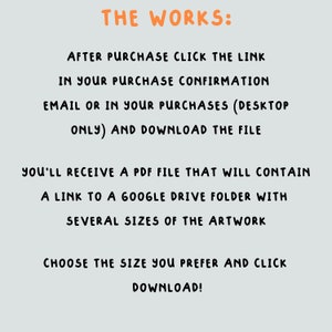 May include: Text-based instructions on a light gray background explaining how to download digital artwork after purchase. The text reads "THE WORKS: AFTER PURCHASE CLICK THE LINK IN YOUR PURCHASE CONFIRMATION EMAIL OR IN YOUR PURCHASES (DESKTOP ONLY) AND DOWNLOAD THE FILE YOU'LL RECEIVE A PDF FILE THAT WILL CONTAIN A LINK TO A GOOGLE DRIVE FOLDER WITH SEVERAL SIZES OF THE ARTWORK CHOOSE THE SIZE YOU PREFER AND CLICK DOWNLOAD!"