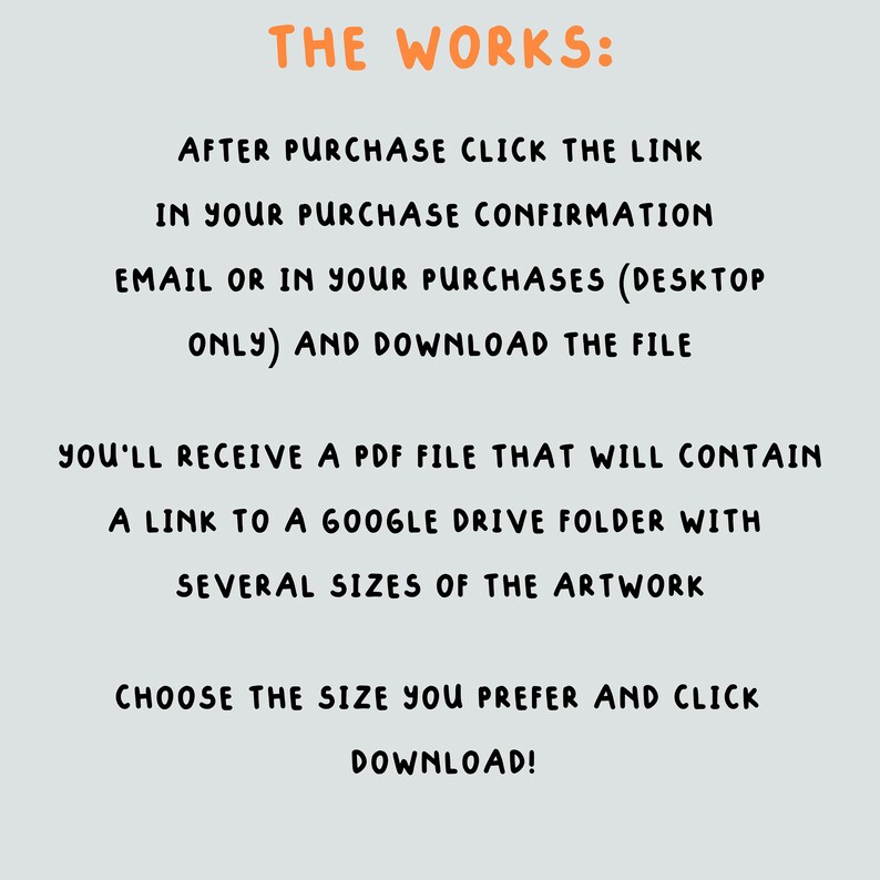 May include: Text-based instructions on a light gray background explaining how to download digital artwork after purchase. The text reads "THE WORKS: AFTER PURCHASE CLICK THE LINK IN YOUR PURCHASE CONFIRMATION EMAIL OR IN YOUR PURCHASES (DESKTOP ONLY) AND DOWNLOAD THE FILE YOU'LL RECEIVE A PDF FILE THAT WILL CONTAIN A LINK TO A GOOGLE DRIVE FOLDER WITH SEVERAL SIZES OF THE ARTWORK CHOOSE THE SIZE YOU PREFER AND CLICK DOWNLOAD!"