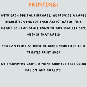 May include: Text on a light gray background explaining how to print digital purchases. The text reads "PRINTING: WITH EACH DIGITAL PURCHASE, WE PROVIDE A LARGE RESOLUTION PNG FOR EACH ASPECT RATIO. THIS MEANS YOU CAN SCALE DOWN TO ANY SMALLER SIZE WITHIN THAT RATIO YOU CAN PRINT AT HOME OR BRING YOUR FILES TO A TRUSTED PRINT SHOP WE RECOMMEND USING A PRINT SHOP FOR BEST COLOR PAY OFF AND QUALITY"