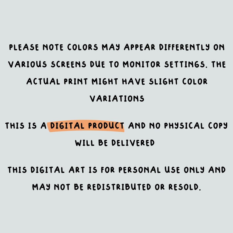 May include: Text-based image with a message about digital products. It states that colors may appear differently on various screens due to monitor settings. The actual print might have slight color variations. It also states that this is a digital product and no physical copy will be delivered. The text also states that this digital art is for personal use only and may not be redistributed or resold.