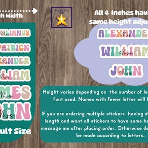 May include: A teal green background with text that reads "4 Inch Width".  There are six colorful name stickers with the text "MAXIMILIANUS", "FITZPATRICK", "ALEXANDER", "WILLIAM", "JAMES", and "JOHN".  The text "Default Size" is at the bottom of the image.  A light purple cloud with text that reads "All 4 Inches having same height adjusted" and the names "ALEXANDER", "WILLIAM", and "JOHN" in colorful stickers.  The text "Height varies depending on the number of letters and the font used. Names with fewer letter will be taller." is below the cloud.  The text "If you are ordering multiple stickers having different name length and want all stickers to have same height, please message me after placing order. Otherwise default size will be made according to letters." is below the text about height.