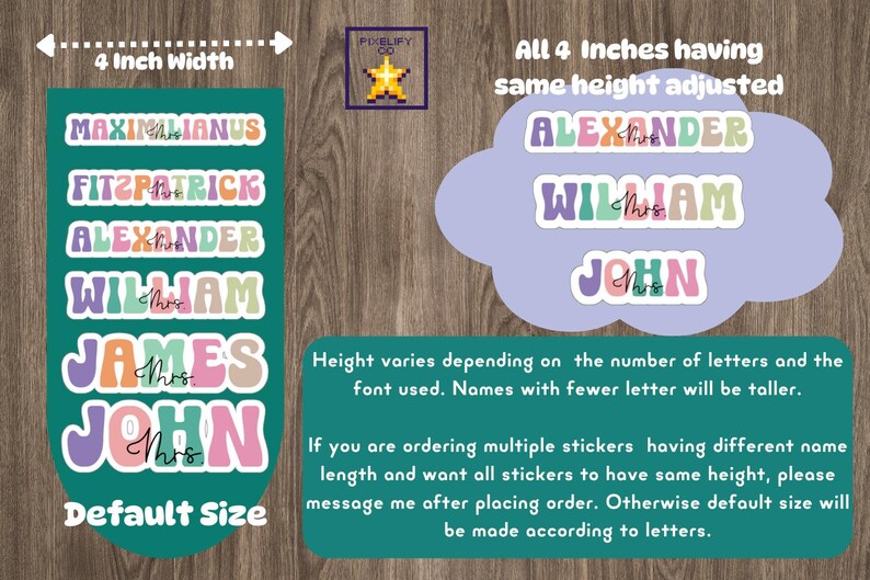 May include: A teal green background with text that reads "4 Inch Width".  There are six colorful name stickers with the text "MAXIMILIANUS", "FITZPATRICK", "ALEXANDER", "WILLIAM", "JAMES", and "JOHN".  The text "Default Size" is at the bottom of the image.  A light purple cloud with text that reads "All 4 Inches having same height adjusted" and the names "ALEXANDER", "WILLIAM", and "JOHN" in colorful stickers.  The text "Height varies depending on the number of letters and the font used. Names with fewer letter will be taller." is below the cloud.  The text "If you are ordering multiple stickers having different name length and want all stickers to have same height, please message me after placing order. Otherwise default size will be made according to letters." is below the text about height.