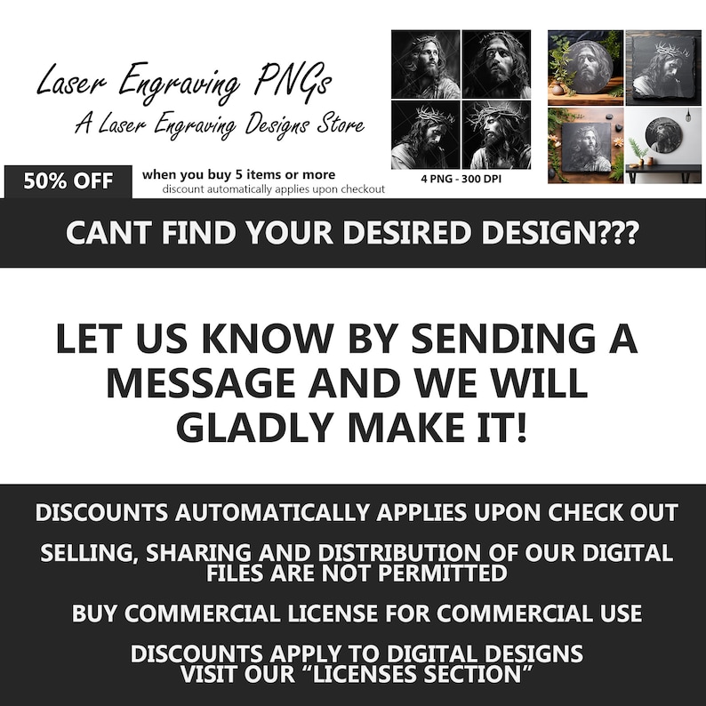 May include: A digital design store offering laser engraving PNGs of Jesus Christ. The image shows four different black and white images of Jesus. The text on the image reads "Laser Engraving PNGs, A Laser Engraving Designs Store, 50% OFF when you buy 5 items or more, discount automatically applies upon checkout, 4 PNG - 300 DPI, CANT FIND YOUR DESIRED DESIGN???, LET US KNOW BY SENDING A MESSAGE AND WE WILL GLADLY MAKE IT!, DISCOUNTS AUTOMATICALLY APPLIES UPON CHECK OUT, SELLING, SHARING AND DISTRIBUTION OF OUR DIGITAL FILES ARE NOT PERMITTED, BUY COMMERCIAL LICENSE FOR COMMERCIAL USE, DISCOUNTS APPLY TO DIGITAL DESIGNS, VISIT OUR "LICENSES SECTION""