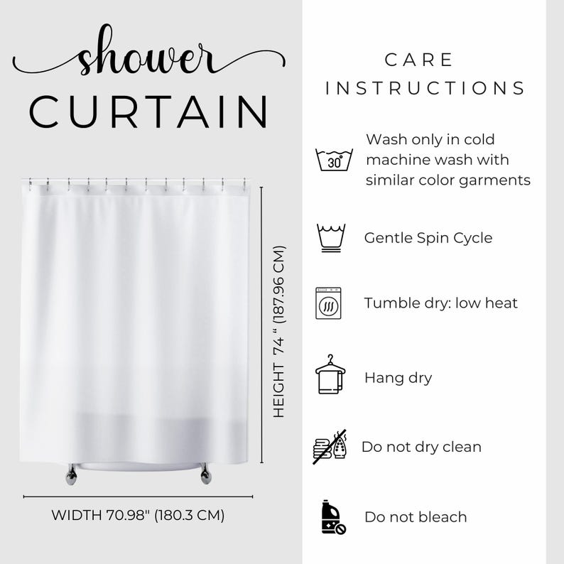 May include: White shower curtain with the word "shower CURTAIN" in a script font. The curtain is 74 inches (187.96 cm) high and 70.98 inches (180.3 cm) wide. Care instructions include cold machine wash, gentle spin cycle, tumble dry low, hang dry, do not dry clean, and do not bleach.