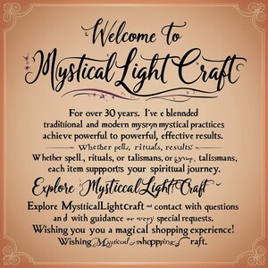 May include: A tan-colored image with a decorative border. The text "Welcome to Mystical Light Craft" is written in a decorative font. The text below reads "For over 30 years, I've blended traditional and modern mystical practices to achieve powerful to powerful, effective results. Whether spells, rituals, or talismans, each item supports your spiritual journey. Explore Mystical Light Craft. Explore MysticalLightCraft and contact with questions and with guidance or very special requests. Wishing you a magical shopping experience! Wishing Mystical shopping raft."