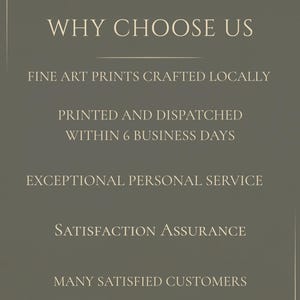 May include: A dark olive green informational graphic with white text that reads: WHY CHOOSE US, FINE ART PRINTS CRAFTED LOCALLY, PRINTED AND DISPATCHED WITHIN 6 BUSINESS DAYS, EXCEPTIONAL PERSONAL SERVICE, SATISFACTION ASSURANCE, MANY SATISFIED CUSTOMERS.