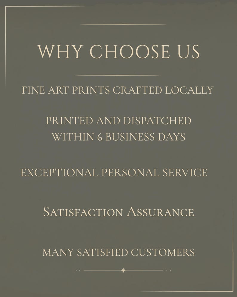 May include: A dark olive green informational graphic with white text that reads: WHY CHOOSE US, FINE ART PRINTS CRAFTED LOCALLY, PRINTED AND DISPATCHED WITHIN 6 BUSINESS DAYS, EXCEPTIONAL PERSONAL SERVICE, SATISFACTION ASSURANCE, MANY SATISFIED CUSTOMERS.