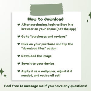 May include: A green and white graphic with a heart symbol and instructions on how to download a digital purchase from Etsy. The text reads: "How to download" and "After purchasing, login to Etsy in a browser on your phone (not the app)" and "Go to "purchases and reviews"" and "Click on your purchase and tap the "download files" option" and "Download the image" and "Save it to your device" and "Apply it as a wallpaper, adjust it if needed, and you're all set!" and "Feel free to message me if you have any questions!"